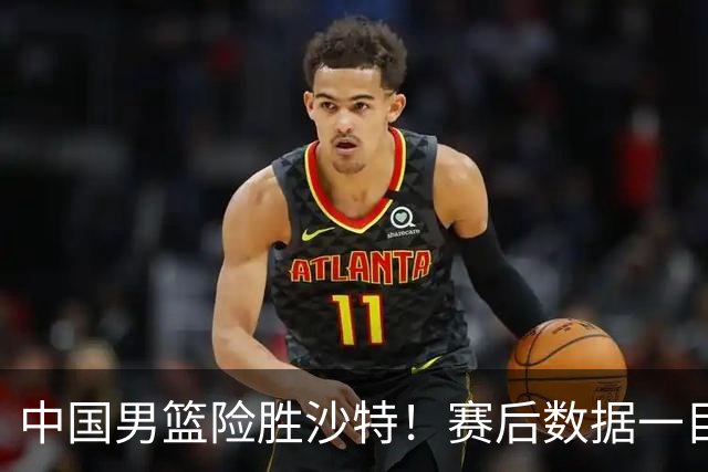 中国男篮险胜沙特！赛后数据一目了然，贡献30分，最大功臣是他！