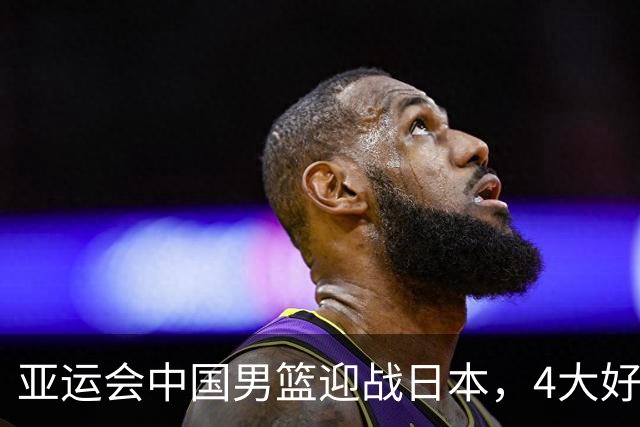 亚运会中国男篮迎战日本，4大好消息2个坏消息，男篮赢球机会来了
